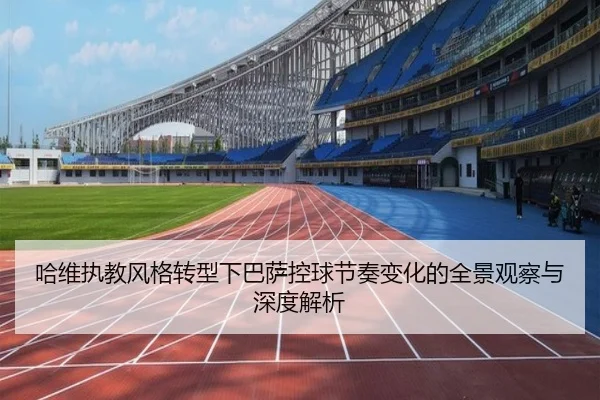 哈维执教风格转型下巴萨控球节奏变化的全景观察与深度解析