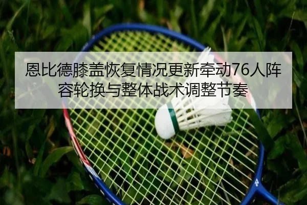恩比德膝盖恢复情况更新牵动76人阵容轮换与整体战术调整节奏