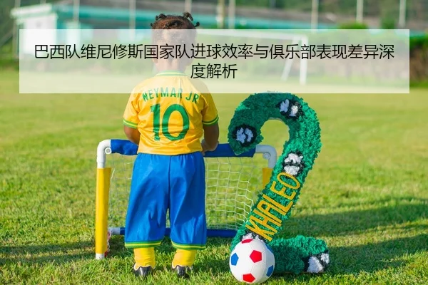 巴西队维尼修斯国家队进球效率与俱乐部表现差异深度解析